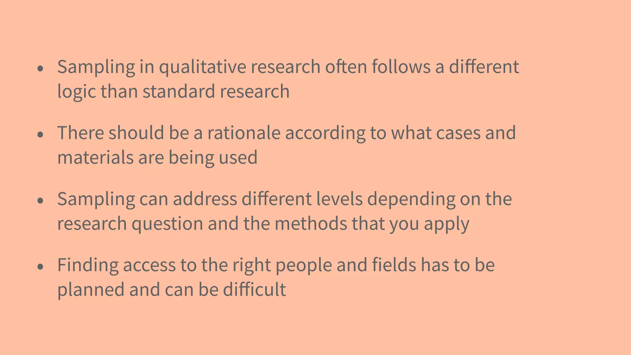 • Sampling in qualitative research often follows a diﬀerent
logic than standard research
• There should be a rationale according to what cases and
materials are being used
• Sampling can address diﬀerent levels depending on the
research question and the methods that you apply
• Finding access to the right people and fields has to be
planned and can be diﬀicult
 