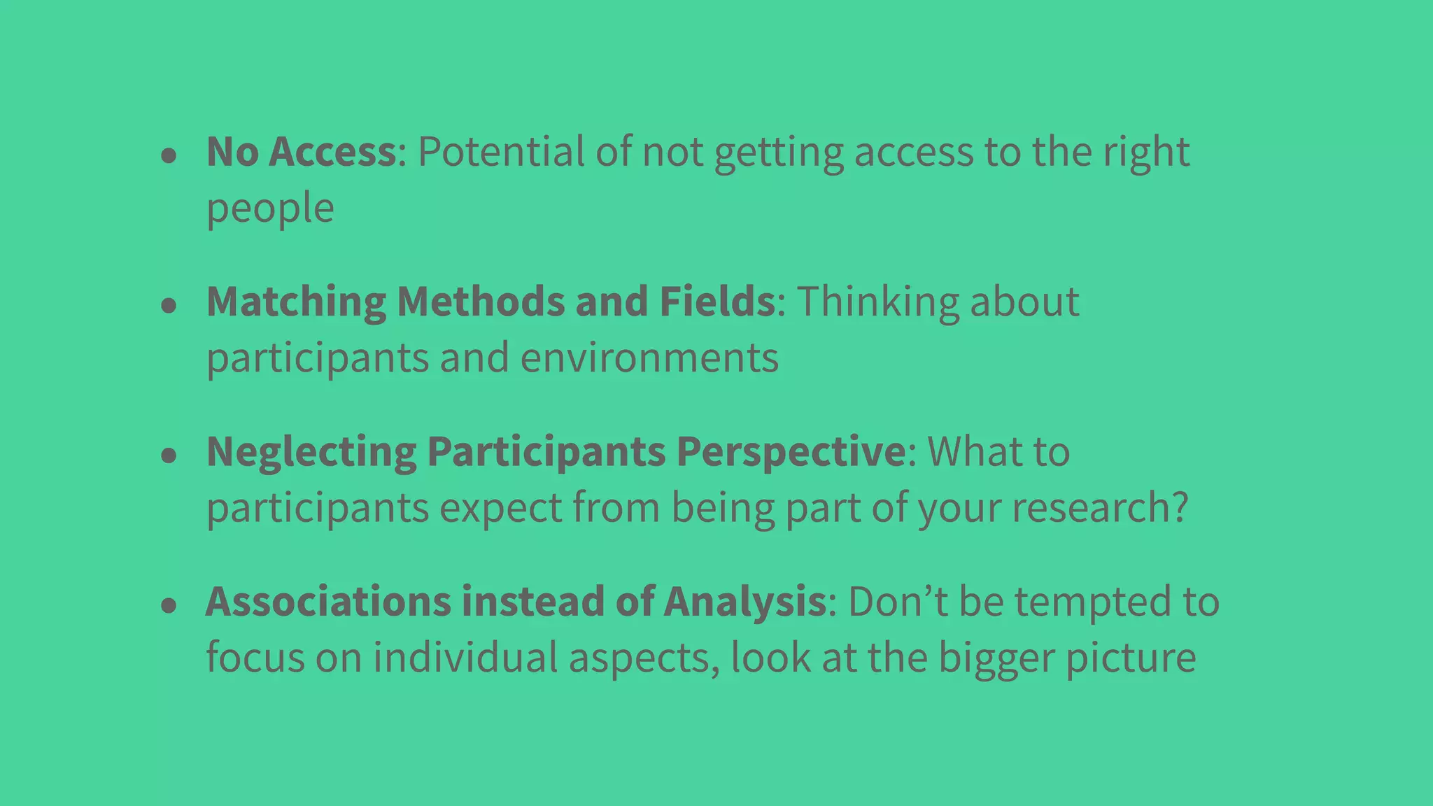 • No Access: Potential of not getting access to the right
people
• Matching Methods and Fields: Thinking about
participants and environments
• Neglecting Participants Perspective: What to
participants expect from being part of your research?
• Associations instead of Analysis: Don’t be tempted to
focus on individual aspects, look at the bigger picture
 