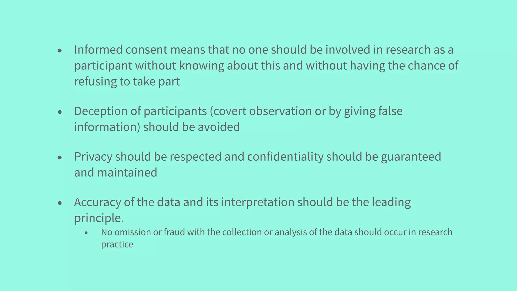 • Informed consent means that no one should be involved in research as a
participant without knowing about this and without having the chance of
refusing to take part
• Deception of participants (covert observation or by giving false
information) should be avoided
• Privacy should be respected and confidentiality should be guaranteed
and maintained
• Accuracy of the data and its interpretation should be the leading
principle.
• No omission or fraud with the collection or analysis of the data should occur in research
practice
 