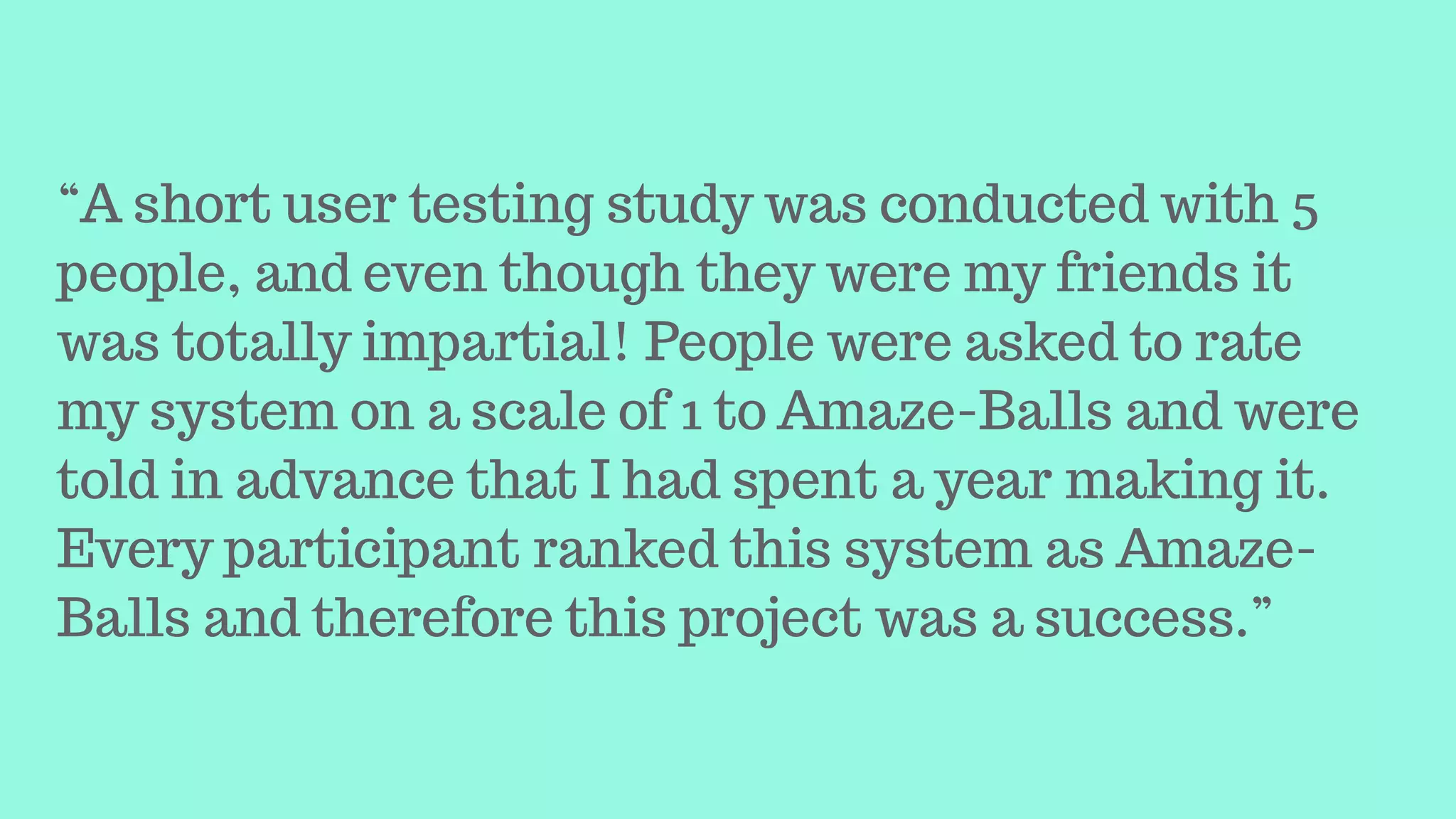 “A short user testing study was conducted with 5
people, and even though they were my friends it
was totally impartial! People were asked to rate
my system on a scale of 1 to Amaze-Balls and were
told in advance that I had spent a year making it.
Every participant ranked this system as Amaze-
Balls and therefore this project was a success.”
 