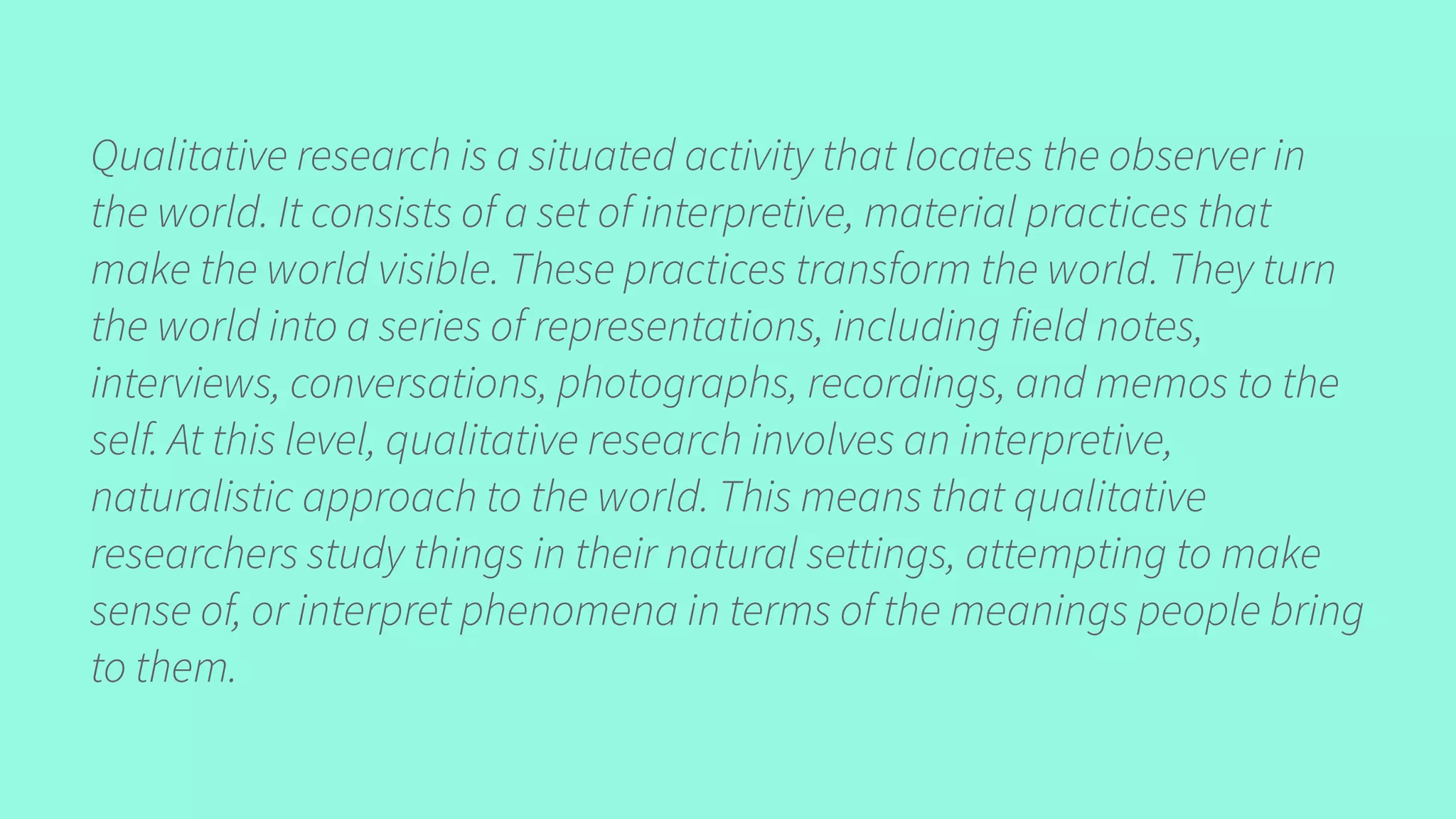 Qualitative research is a situated activity that locates the observer in
the world. It consists of a set of interpretive, material practices that
make the world visible. These practices transform the world. They turn
the world into a series of representations, including field notes,
interviews, conversations, photographs, recordings, and memos to the
self. At this level, qualitative research involves an interpretive,
naturalistic approach to the world. This means that qualitative
researchers study things in their natural settings, attempting to make
sense of, or interpret phenomena in terms of the meanings people bring
to them.
 