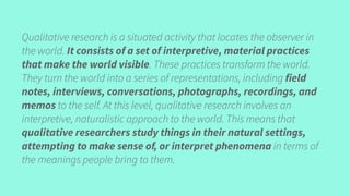 Qualitative research is a situated activity that locates the observer in
the world. It consists of a set of interpretive, material practices
that make the world visible. These practices transform the world.
They turn the world into a series of representations, including field
notes, interviews, conversations, photographs, recordings, and
memos to the self. At this level, qualitative research involves an
interpretive, naturalistic approach to the world. This means that
qualitative researchers study things in their natural settings,
attempting to make sense of, or interpret phenomena in terms of
the meanings people bring to them.
 