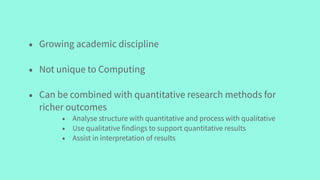 • Growing academic discipline
• Not unique to Computing
• Can be combined with quantitative research methods for
richer outcomes
• Analyse structure with quantitative and process with qualitative
• Use qualitative findings to support quantitative results
• Assist in interpretation of results
 