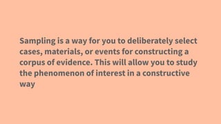 Sampling is a way for you to deliberately select
cases, materials, or events for constructing a
corpus of evidence. This will allow you to study
the phenomenon of interest in a constructive
way
 