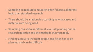 • Sampling in qualitative research often follows a diﬀerent
logic than standard research
• There should be a rationale according to what cases and
materials are being used
• Sampling can address diﬀerent levels depending on the
research question and the methods that you apply
• Finding access to the right people and fields has to be
planned and can be diﬀicult
 