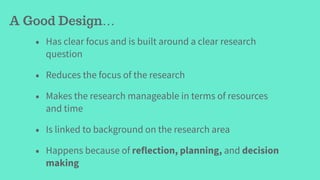 • Has clear focus and is built around a clear research
question
• Reduces the focus of the research
• Makes the research manageable in terms of resources
and time
• Is linked to background on the research area
• Happens because of reflection, planning, and decision
making
A Good Design…
 