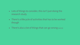 • Lots of things to consider, this isn't just doing the
research study
• There’s a lifecycle of activities that has to be worked
though
• There’s also a lot of things that can go wrong (sorry)
 