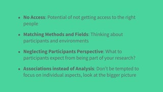 • No Access: Potential of not getting access to the right
people
• Matching Methods and Fields: Thinking about
participants and environments
• Neglecting Participants Perspective: What to
participants expect from being part of your research?
• Associations instead of Analysis: Don’t be tempted to
focus on individual aspects, look at the bigger picture
 