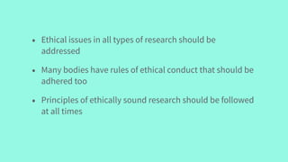 • Ethical issues in all types of research should be
addressed
• Many bodies have rules of ethical conduct that should be
adhered too
• Principles of ethically sound research should be followed
at all times
 