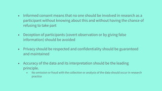 • Informed consent means that no one should be involved in research as a
participant without knowing about this and without having the chance of
refusing to take part
• Deception of participants (covert observation or by giving false
information) should be avoided
• Privacy should be respected and confidentiality should be guaranteed
and maintained
• Accuracy of the data and its interpretation should be the leading
principle.
• No omission or fraud with the collection or analysis of the data should occur in research
practice
 