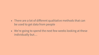 • There are a lot of diﬀerent qualitative methods that can
be used to get data from people
• We’re going to spend the next few weeks looking at these
individually but…
 