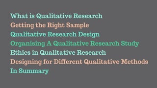 What is Qualitative Research
Getting the Right Sample
Qualitative Research Design
Organising A Qualitative Research Study
Ethics in Qualitative Research
In Summary
Designing for Different Qualitative Methods
 