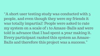 “A short user testing study was conducted with 5
people, and even though they were my friends it
was totally impartial! People were asked to rate
my system on a scale of 1 to Amaze-Balls and were
told in advance that I had spent a year making it.
Every participant ranked this system as Amaze-
Balls and therefore this project was a success.”
 