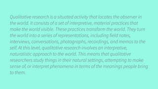 Qualitative research is a situated activity that locates the observer in
the world. It consists of a set of interpretive, material practices that
make the world visible. These practices transform the world. They turn
the world into a series of representations, including field notes,
interviews, conversations, photographs, recordings, and memos to the
self. At this level, qualitative research involves an interpretive,
naturalistic approach to the world. This means that qualitative
researchers study things in their natural settings, attempting to make
sense of, or interpret phenomena in terms of the meanings people bring
to them.
 