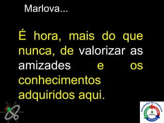 Marlova...

É hora, mais do que
nunca, de valorizar as
amizades      e     os
conhecimentos
adquiridos aqui.
 
