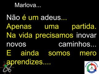 Marlova...

Não é um adeus...
Apenas     uma    partida.
Na vida precisamos inovar
novos          caminhos...
E ainda somos mero
aprendizes....
 