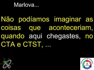 Marlova...

Não podíamos imaginar as
coisas que aconteceriam,
quando aqui chegastes, no
CTA e CTST, ...
 