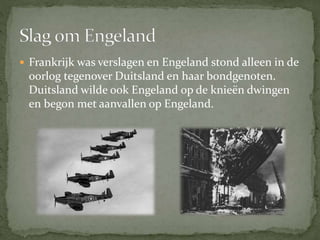  Frankrijk was verslagen en Engeland stond alleen in de
oorlog tegenover Duitsland en haar bondgenoten.
Duitsland wilde ook Engeland op de knieën dwingen
en begon met aanvallen op Engeland.
 