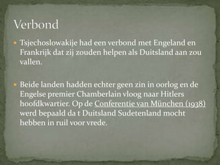  Tsjechoslowakije had een verbond met Engeland en
Frankrijk dat zij zouden helpen als Duitsland aan zou
vallen.
 Beide landen hadden echter geen zin in oorlog en de
Engelse premier Chamberlain vloog naar Hitlers
hoofdkwartier. Op de Conferentie van München (1938)
werd bepaald da t Duitsland Sudetenland mocht
hebben in ruil voor vrede.
 