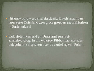  Hitlers woord werd snel duidelijk: Enkele maanden
later zette Duitsland zeer grote groepen met militairen
in Sudetenland.
 Ook sloten Rusland en Duitsland een niet-
aanvalsverdrag. In dit Molotov-Ribbenpact stonden
ook geheime afspraken over de verdeling van Polen.
 