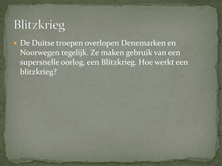  De Duitse troepen overlopen Denemarken en
Noorwegen tegelijk. Ze maken gebruik van een
supersnelle oorlog, een Blitzkrieg. Hoe werkt een
blitzkrieg?
 