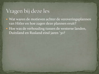  Wat waren de motieven achter de veroveringsplannen
van Hitler en hoe zagen deze plannen eruit?
 Hoe was de verhouding tussen de westerse landen,
Duitsland en Rusland eind jaren ‘30?
 