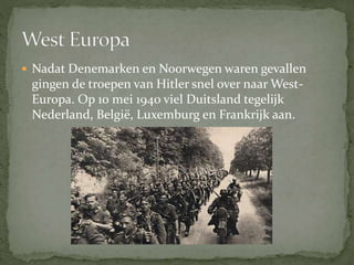  Nadat Denemarken en Noorwegen waren gevallen
gingen de troepen van Hitler snel over naar West-
Europa. Op 10 mei 1940 viel Duitsland tegelijk
Nederland, België, Luxemburg en Frankrijk aan.
 