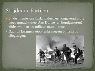  Bij de invasie van Rusland deed een ongekend grote
troepenmacht mee. Aan Duitse (en bondgenoten)
zijde kwamen 3,9 miljoen man in mee.
 Daar bij kwamen 3600 tanks mee en bijna 4400
vliegtuigen.
 