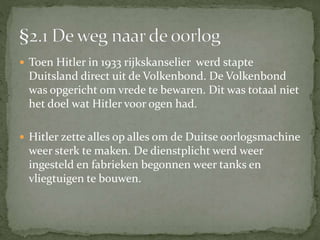  Toen Hitler in 1933 rijkskanselier werd stapte
Duitsland direct uit de Volkenbond. De Volkenbond
was opgericht om vrede te bewaren. Dit was totaal niet
het doel wat Hitler voor ogen had.
 Hitler zette alles op alles om de Duitse oorlogsmachine
weer sterk te maken. De dienstplicht werd weer
ingesteld en fabrieken begonnen weer tanks en
vliegtuigen te bouwen.
 