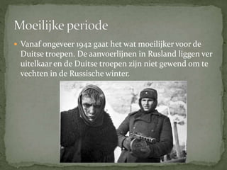  Vanaf ongeveer 1942 gaat het wat moeilijker voor de
Duitse troepen. De aanvoerlijnen in Rusland liggen ver
uitelkaar en de Duitse troepen zijn niet gewend om te
vechten in de Russische winter.
 
