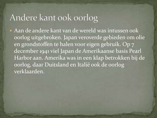  Aan de andere kant van de wereld was intussen ook
oorlog uitgebroken. Japan veroverde gebieden om olie
en grondstoffen te halen voor eigen gebruik. Op 7
december 1941 viel Japan de Amerikaanse basis Pearl
Harbor aan. Amerika was in een klap betrokken bij de
oorlog, daar Duitsland en Italië ook de oorlog
verklaarden.
 