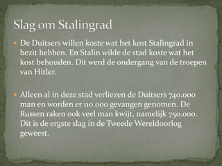  De Duitsers willen koste wat het kost Stalingrad in
bezit hebben. En Stalin wilde de stad koste wat het
kost behouden. Dit werd de ondergang van de troepen
van Hitler.
 Alleen al in deze stad verliezen de Duitsers 740.000
man en worden er 110.000 gevangen genomen. De
Russen raken ook veel man kwijt, namelijk 750.000.
Dit is de ergste slag in de Tweede Wereldoorlog
geweest.
 
