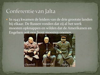  In 1943 kwamen de leiders van de drie grootste landen
bij elkaar. De Russen vonden dat zij al het werk
moesten opknappen en wilden dat de Amerikanen en
Engelsen ook een front moesten openen.
Churchill StalinRoosevelt
 