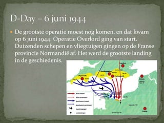  De grootste operatie moest nog komen, en dat kwam
op 6 juni 1944. Operatie Overlord ging van start.
Duizenden schepen en vliegtuigen gingen op de Franse
provincie Normandië af. Het werd de grootste landing
in de geschiedenis.
 