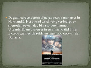  De geallieerden zetten bijna 3.000.000 man neer in
Normandië. Het strand werd hevig verdedigt, er
sneuvelen op een dag bijna 10.000 mannen.
Uiteindelijk sneuvelen er in een maand tijd bijna
230.000 geallieerde soldaten tegen 200.000 van de
Duitsers.
 