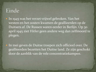  In 1945 was het verzet vrijwel gebroken. Van het
westen en het oosten kwamen de geallieerden op de
Duitsers af. De Russen waren eerder in Berlijn. Op 30
april 1945 ziet Hitler geen andere weg dan zelfmoord te
plegen.
 In mei geven de Duitse troepen zich officieel over. De
geallieerden bezetten het Duitse land. Ze zijn geschokt
door de aanblik van de vele concentratiekampen.
 