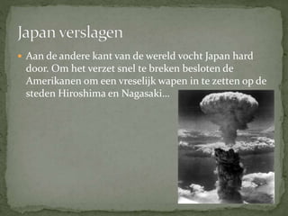  Aan de andere kant van de wereld vocht Japan hard
door. Om het verzet snel te breken besloten de
Amerikanen om een vreselijk wapen in te zetten op de
steden Hiroshima en Nagasaki…
 