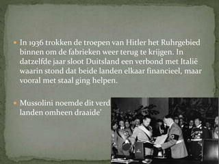  In 1936 trokken de troepen van Hitler het Ruhrgebied
binnen om de fabrieken weer terug te krijgen. In
datzelfde jaar sloot Duitsland een verbond met Italië
waarin stond dat beide landen elkaar financieel, maar
vooral met staal ging helpen.
 Mussolini noemde dit verdrag ‘de as waar alle andere
landen omheen draaide’
 