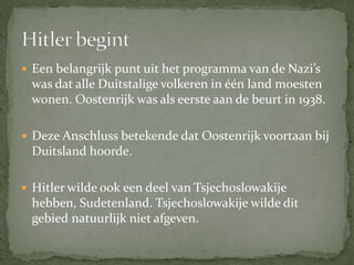  Een belangrijk punt uit het programma van de Nazi’s
was dat alle Duitstalige volkeren in één land moesten
wonen. Oostenrijk was als eerste aan de beurt in 1938.
 Deze Anschluss betekende dat Oostenrijk voortaan bij
Duitsland hoorde.
 Hitler wilde ook een deel van Tsjechoslowakije
hebben, Sudetenland. Tsjechoslowakije wilde dit
gebied natuurlijk niet afgeven.
 