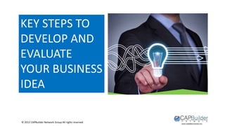 © 2012 CAPBuilder Network Group All rights reserved
KEY STEPS TO
DEVELOP AND
EVALUATE
YOUR BUSINESS
IDEA
 