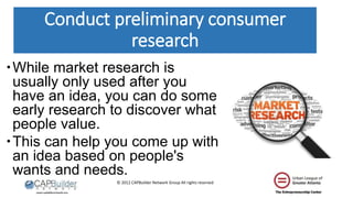 © 2012 CAPBuilder Network Group All rights reserved
Conduct preliminary consumer
research
While market research is
usually only used after you
have an idea, you can do some
early research to discover what
people value.
This can help you come up with
an idea based on people's
wants and needs.
 
