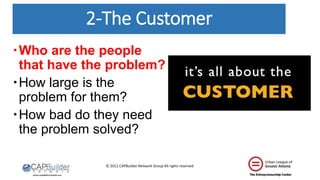 © 2012 CAPBuilder Network Group All rights reserved
2-The Customer
Who are the people
that have the problem?
How large is the
problem for them?
How bad do they need
the problem solved?
 