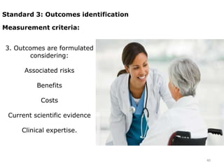 Standard 3: Outcomes identification

Measurement criteria:


3. Outcomes are formulated
        considering:

      Associated risks

          Benefits

           Costs

 Current scientific evidence

     Clinical expertise.



                                      40
 