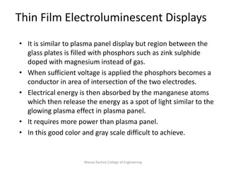 Manav Rachna College of Engineering
Thin Film Electroluminescent Displays
• It is similar to plasma panel display but region between the
glass plates is filled with phosphors such as zink sulphide
doped with magnesium instead of gas.
• When sufficient voltage is applied the phosphors becomes a
conductor in area of intersection of the two electrodes.
• Electrical energy is then absorbed by the manganese atoms
which then release the energy as a spot of light similar to the
glowing plasma effect in plasma panel.
• It requires more power than plasma panel.
• In this good color and gray scale difficult to achieve.
 