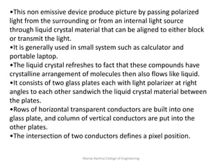 Manav Rachna College of Engineering
•This non emissive device produce picture by passing polarized
light from the surrounding or from an internal light source
through liquid crystal material that can be aligned to either block
or transmit the light.
•It is generally used in small system such as calculator and
portable laptop.
•The liquid crystal refreshes to fact that these compounds have
crystalline arrangement of molecules then also flows like liquid.
•It consists of two glass plates each with light polarizer at right
angles to each other sandwich the liquid crystal material between
the plates.
•Rows of horizontal transparent conductors are built into one
glass plate, and column of vertical conductors are put into the
other plates.
•The intersection of two conductors defines a pixel position.
 