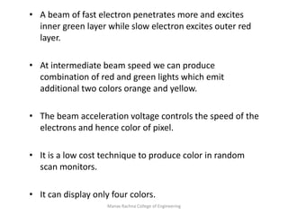Manav Rachna College of Engineering
• A beam of fast electron penetrates more and excites
inner green layer while slow electron excites outer red
layer.
• At intermediate beam speed we can produce
combination of red and green lights which emit
additional two colors orange and yellow.
• The beam acceleration voltage controls the speed of the
electrons and hence color of pixel.
• It is a low cost technique to produce color in random
scan monitors.
• It can display only four colors.
 