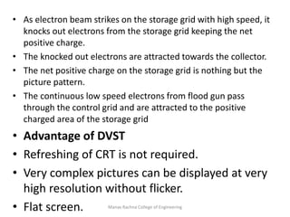 Manav Rachna College of Engineering
• As electron beam strikes on the storage grid with high speed, it
knocks out electrons from the storage grid keeping the net
positive charge.
• The knocked out electrons are attracted towards the collector.
• The net positive charge on the storage grid is nothing but the
picture pattern.
• The continuous low speed electrons from flood gun pass
through the control grid and are attracted to the positive
charged area of the storage grid
• Advantage of DVST
• Refreshing of CRT is not required.
• Very complex pictures can be displayed at very
high resolution without flicker.
• Flat screen.
 