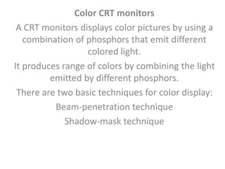 Color CRT monitors
A CRT monitors displays color pictures by using a
combination of phosphors that emit different
colored light.
It produces range of colors by combining the light
emitted by different phosphors.
There are two basic techniques for color display:
Beam-penetration technique
Shadow-mask technique
 