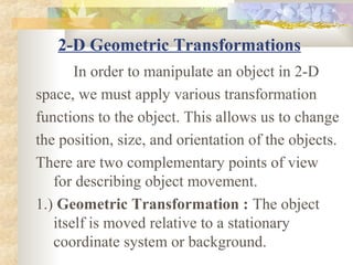 2-D Geometric Transformations
       In order to manipulate an object in 2-D
space, we must apply various transformation
functions to the object. This allows us to change
the position, size, and orientation of the objects.
There are two complementary points of view
   for describing object movement.
1.) Geometric Transformation : The object
   itself is moved relative to a stationary
   coordinate system or background.
 