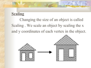 Scaling
     Changing the size of an object is called
Scaling . We scale an object by scaling the x
and y coordinates of each vertex in the object.
 